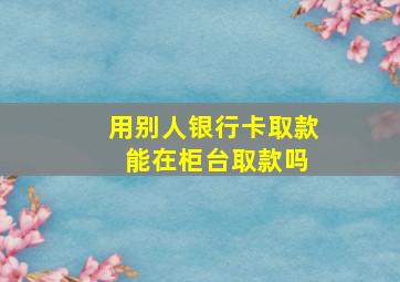 用别人银行卡取款 能在柜台取款吗